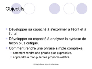 Objectifs Développer sa capacité à s’exprimer à l’écrit et à l’oral. Développer sa capacité à analyser la syntaxe de façon plus critique. Comment rendre une phrase simple complexe. comment rendre une phrase plus expressive. apprendre  à manipuler les pronoms relatifs. 