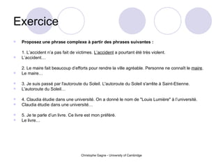 Exercice  Proposez une phrase complexe à partir des phrases suivantes : 1. L’accident n’a pas fait de victimes.  L’accident  a pourtant été très violent. L’accident… 2. Le maire fait beaucoup d’efforts pour rendre la ville agréable. Personne ne connaît le  maire . Le maire… 3. Je suis passé par l'autoroute du Soleil. L'autoroute du Soleil s'arrête à Saint-Etienne. L'autoroute du Soleil… 4. Claudia étudie dans une université. On a donné le nom de "Louis Lumière" à l’université. Claudia étudie dans une université… 5. Je te parle d’un livre. Ce livre est mon préféré. Le livre… 