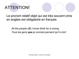 ATTENTION! Le pronom relatif objet qui est très souvent omis en anglais est obligatoire en français All the people ( Ø)  I know think he is wrong Tous les gens  que  je connais pensent qu’il a tort 