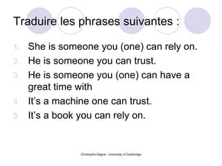 Traduire les phrases suivantes : She is someone you (one) can rely on. He is someone you can trust. He is someone you (one) can have a great time with  It’s a machine one can trust. It’s a book you can rely on. 