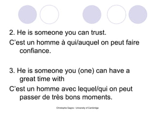 2. He is someone you can trust. C’est un homme à qui/auquel on peut faire confiance. 3. He is someone you (one) can have a great time with  C’est un homme avec lequel/qui on peut passer de très bons moments. 