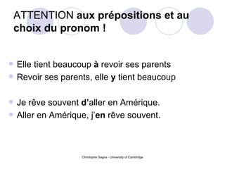 ATTENTION  aux prépositions et au choix du pronom ! Elle tient beaucoup  à  revoir ses parents Revoir ses parents, elle  y  tient beaucoup Je rêve souvent  d’ aller en Amérique. Aller en Amérique, j’ en  rêve souvent.   
