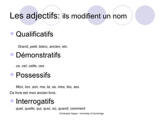 Les adjectifs:  ils modifient un nom Qualificatifs Grand, petit, blanc, ancien, etc. D é monstratifs ce, cet, cette, ces Possessifs Mon, ton, son, ma, ta, sa, mes, tes, ses Ce livre est mon ancien livre. Interrogatifs quel, quelle, qui, quoi, o ù , quand, comment 