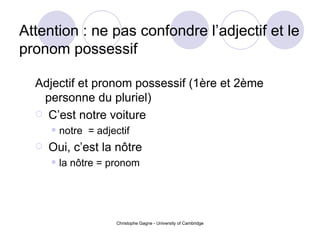 Attention : ne pas confondre l’adjectif et le pronom possessif Adjectif et pronom possessif (1 ère et 2ème personne du pluriel) C’est notre voiture notre  = adjectif Oui, c’est la n ô tre la n ô tre = pronom 