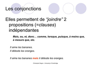 Les conjonctions Elles permettent de  “joindre”  2 propositions (= clauses ) ind é pendantes Mais, ou, et, donc… comme, lorsque, puisque,  à moins que ,  à  mesure que, etc. Il aime les bananes. Il d éteste  les oranges. Il aime les bananes  mais  il d éteste  les oranges. 