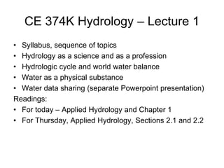 CE 374K Hydrology – Lecture 1
• Syllabus, sequence of topics
• Hydrology as a science and as a profession
• Hydrologic cycle and world water balance
• Water as a physical substance
• Water data sharing (separate Powerpoint presentation)
Readings:
• For today – Applied Hydrology and Chapter 1
• For Thursday, Applied Hydrology, Sections 2.1 and 2.2
 