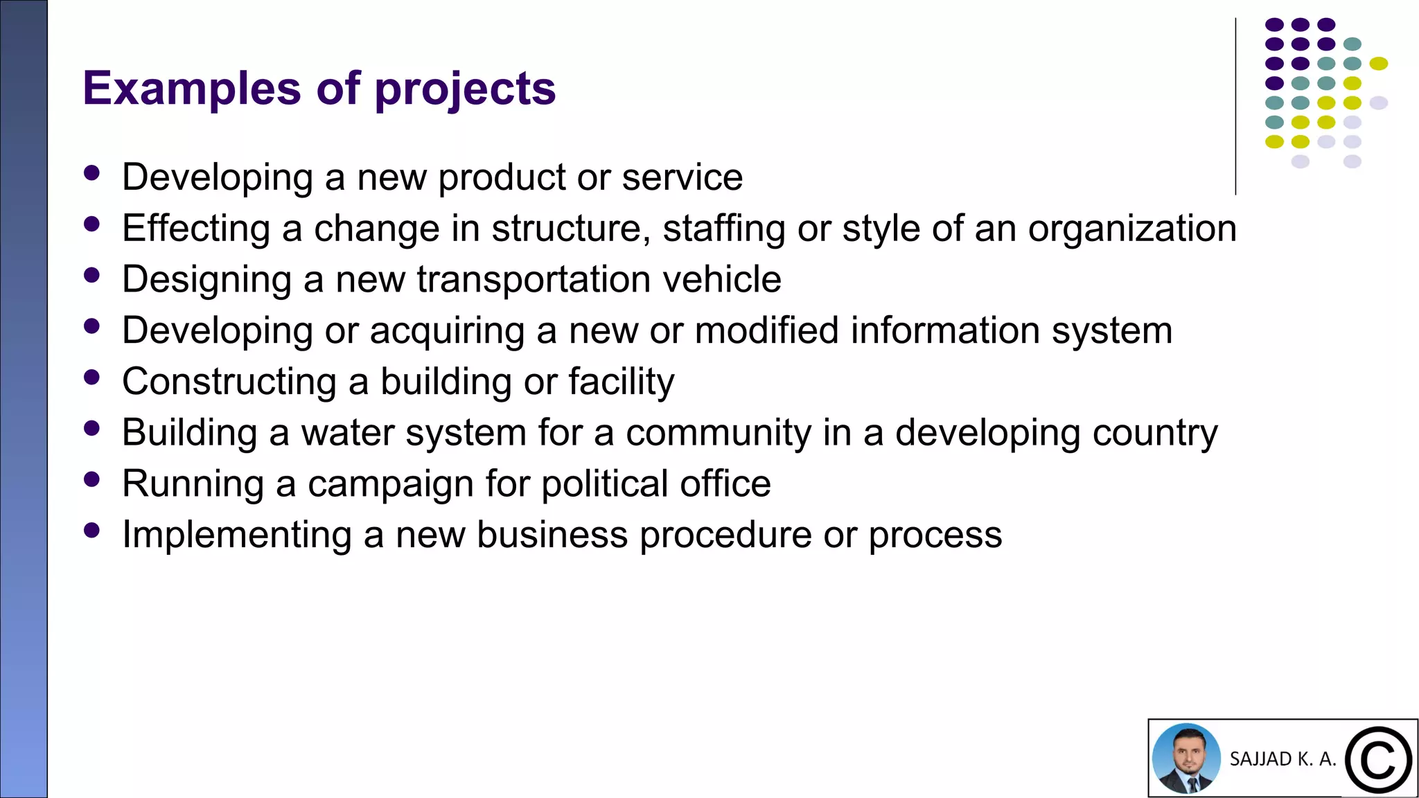 10
Examples of projects
 Developing a new product or service
 Effecting a change in structure, staffing or style of an organization
 Designing a new transportation vehicle
 Developing or acquiring a new or modified information system
 Constructing a building or facility
 Building a water system for a community in a developing country
 Running a campaign for political office
 Implementing a new business procedure or process
 