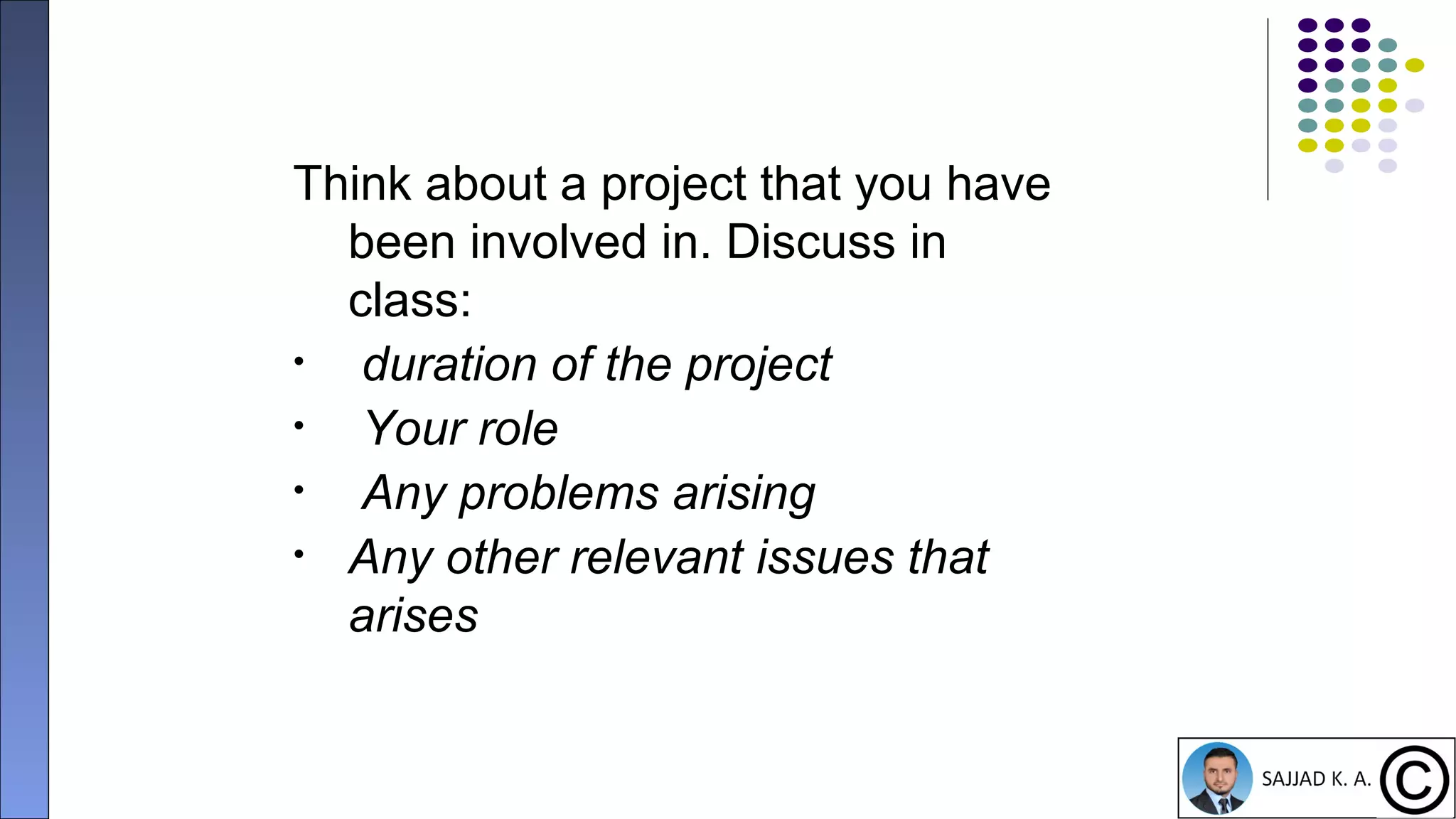 11
Think about a project that you have
been involved in. Discuss in
class:
• duration of the project
• Your role
• Any problems arising
• Any other relevant issues that
arises
 