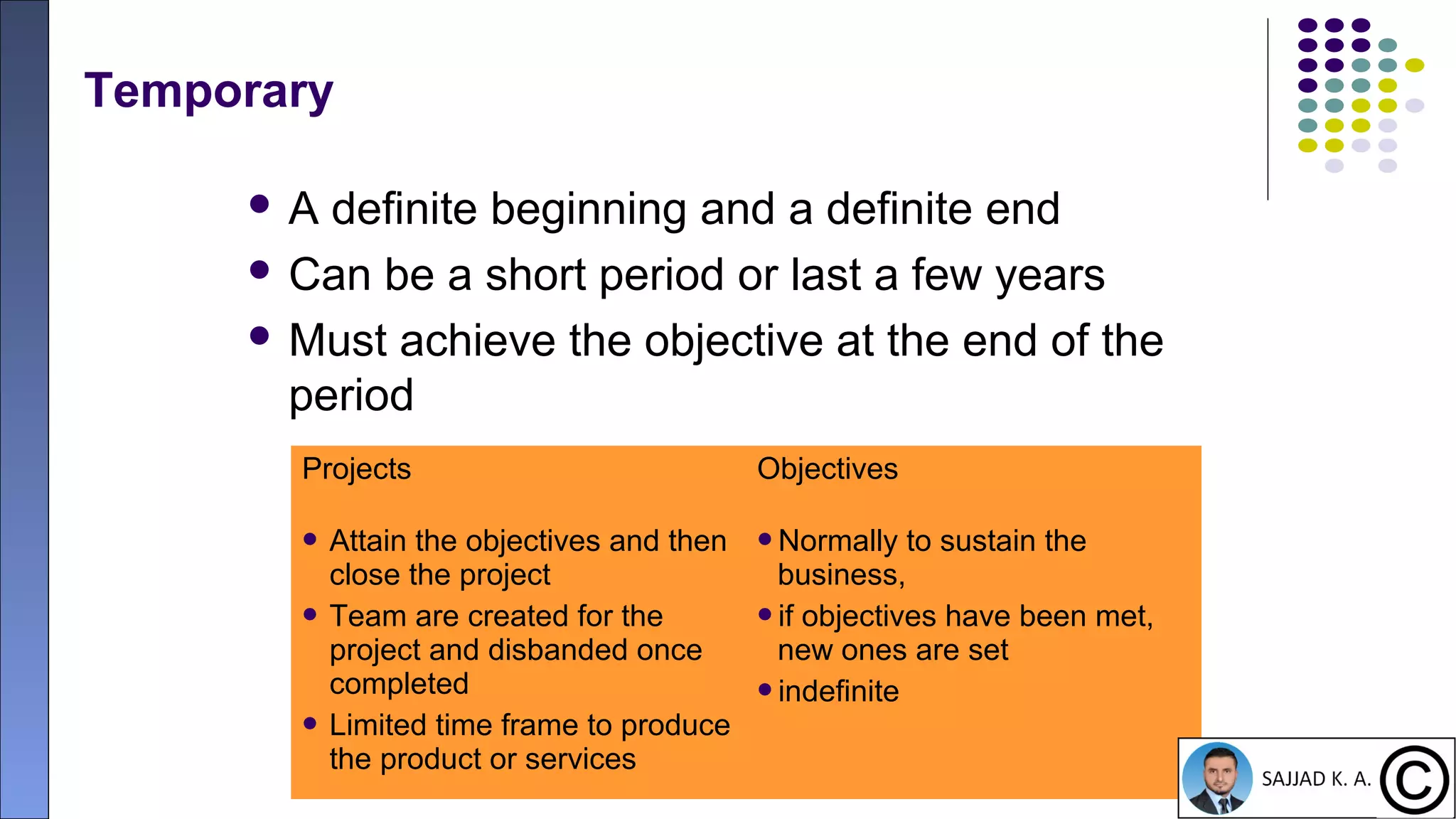 12
Temporary
 A definite beginning and a definite end
 Can be a short period or last a few years
 Must achieve the objective at the end of the
period
Projects Objectives
 Attain the objectives and then
close the project
 Team are created for the
project and disbanded once
completed
 Limited time frame to produce
the product or services
Normally to sustain the
business,
if objectives have been met,
new ones are set
indefinite
 