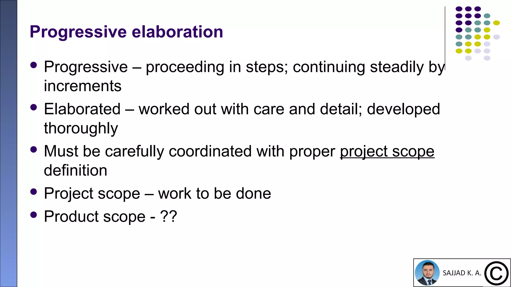 14
Progressive elaboration
 Progressive – proceeding in steps; continuing steadily by
increments
 Elaborated – worked out with care and detail; developed
thoroughly
 Must be carefully coordinated with proper project scope
definition
 Project scope – work to be done
 Product scope - ??
 