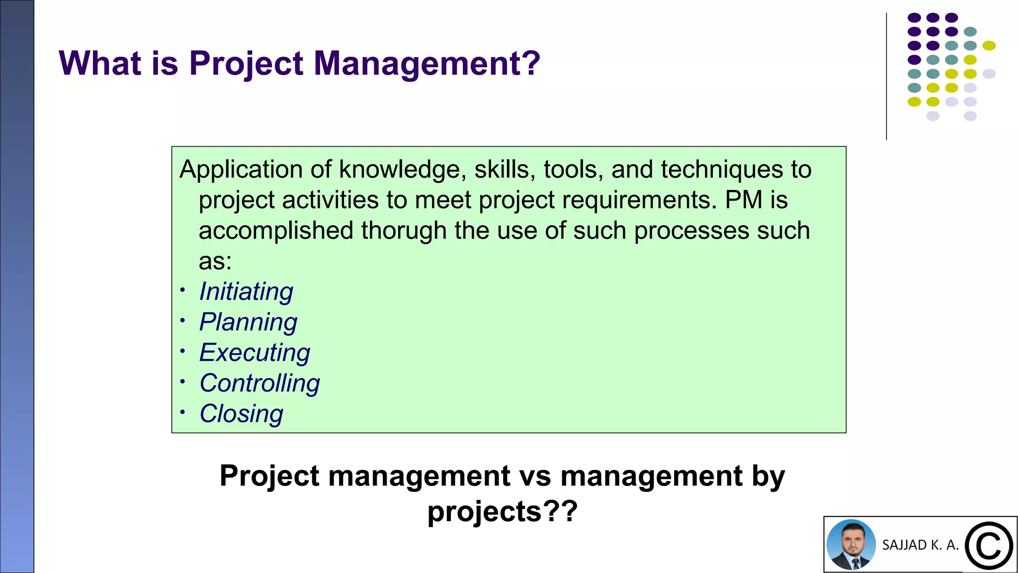 16
What is Project Management?
Application of knowledge, skills, tools, and techniques to
project activities to meet project requirements. PM is
accomplished thorugh the use of such processes such
as:
• Initiating
• Planning
• Executing
• Controlling
• Closing
Project management vs management by
projects??
 