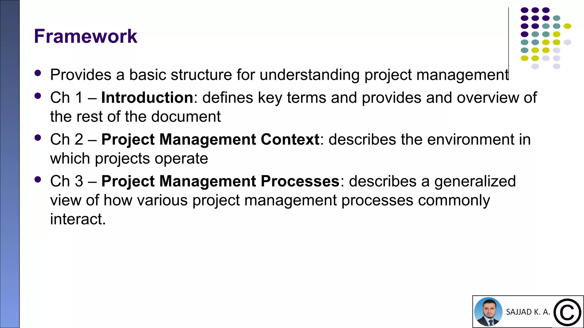 17
Framework
 Provides a basic structure for understanding project management
 Ch 1 – Introduction: defines key terms and provides and overview of
the rest of the document
 Ch 2 – Project Management Context: describes the environment in
which projects operate
 Ch 3 – Project Management Processes: describes a generalized
view of how various project management processes commonly
interact.
 