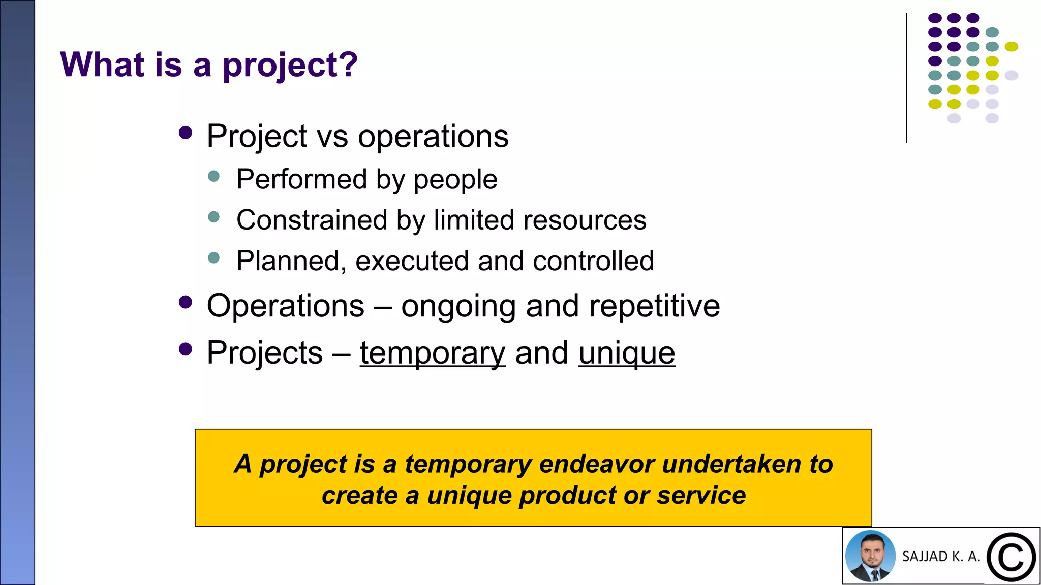 9
What is a project?
 Project vs operations
 Performed by people
 Constrained by limited resources
 Planned, executed and controlled
 Operations – ongoing and repetitive
 Projects – temporary and unique
A project is a temporary endeavor undertaken to
create a unique product or service
 