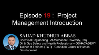 1
SAJJAD KHUDHUR ABBAS
Chemical Engineering , Al-Muthanna University, Iraq
Oil & Gas Safety and Health Professional – OSHACADEMY
Trainer of Trainers (TOT) - Canadian Center of Human
Development
Episode 19 : Project
Management Introduction
 