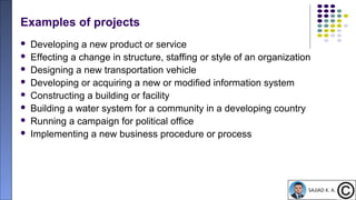 10
Examples of projects
 Developing a new product or service
 Effecting a change in structure, staffing or style of an organization
 Designing a new transportation vehicle
 Developing or acquiring a new or modified information system
 Constructing a building or facility
 Building a water system for a community in a developing country
 Running a campaign for political office
 Implementing a new business procedure or process
 