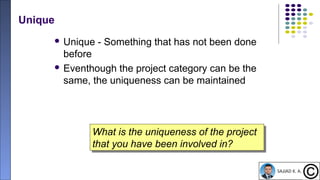 13
Unique
 Unique - Something that has not been done
before
 Eventhough the project category can be the
same, the uniqueness can be maintained
What is the uniqueness of the project
that you have been involved in?
What is the uniqueness of the project
that you have been involved in?
 