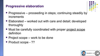 14
Progressive elaboration
 Progressive – proceeding in steps; continuing steadily by
increments
 Elaborated – worked out with care and detail; developed
thoroughly
 Must be carefully coordinated with proper project scope
definition
 Project scope – work to be done
 Product scope - ??
 
