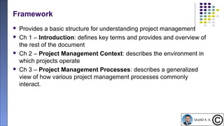 17
Framework
 Provides a basic structure for understanding project management
 Ch 1 – Introduction: defines key terms and provides and overview of
the rest of the document
 Ch 2 – Project Management Context: describes the environment in
which projects operate
 Ch 3 – Project Management Processes: describes a generalized
view of how various project management processes commonly
interact.
 