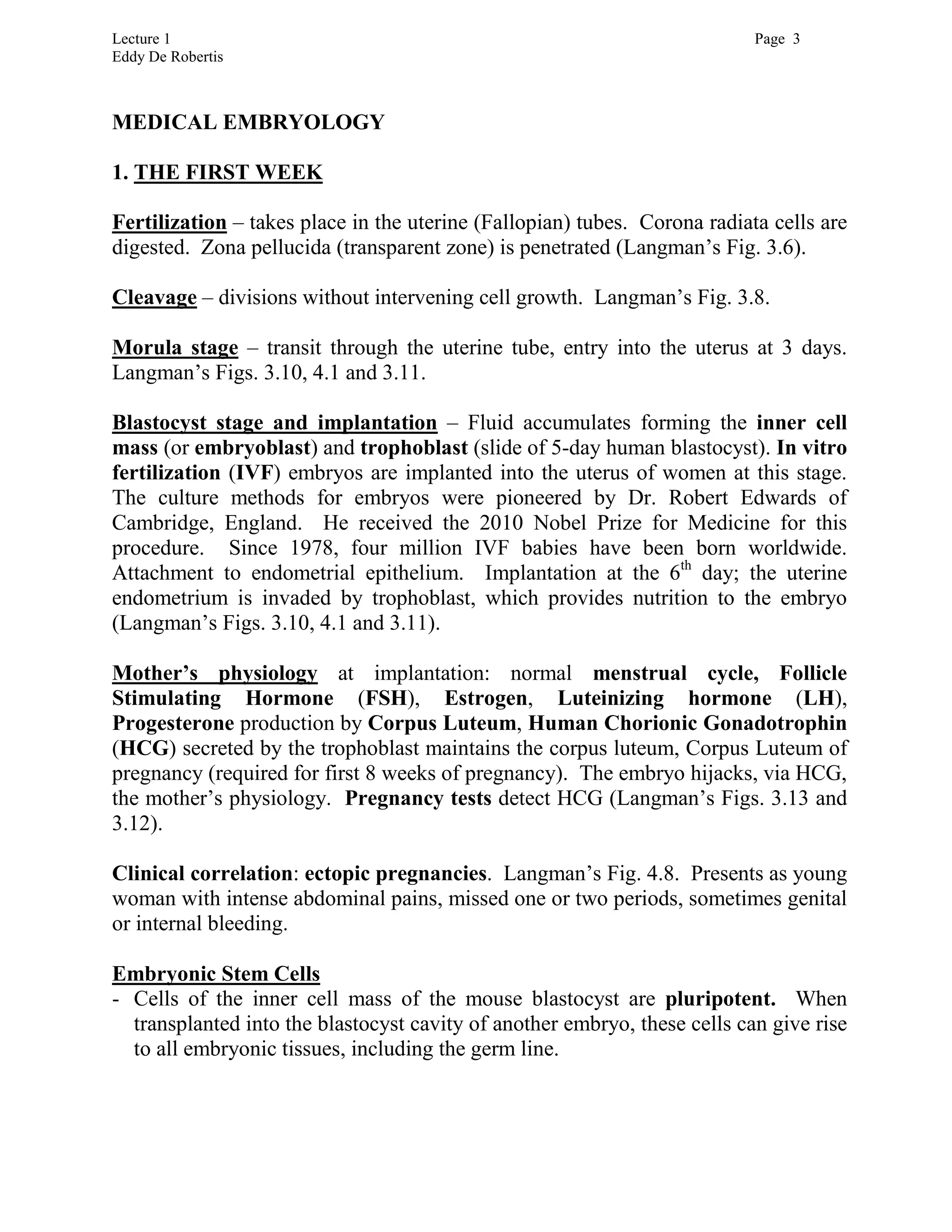 Lecture 1 Page 3
Eddy De Robertis
MEDICAL EMBRYOLOGY
1. THE FIRST WEEK
Fertilization – takes place in the uterine (Fallopian) tubes. Corona radiata cells are
digested. Zona pellucida (transparent zone) is penetrated (Langman’s Fig. 3.6).
Cleavage – divisions without intervening cell growth. Langman’s Fig. 3.8.
Morula stage – transit through the uterine tube, entry into the uterus at 3 days.
Langman’s Figs. 3.10, 4.1 and 3.11.
Blastocyst stage and implantation – Fluid accumulates forming the inner cell
mass (or embryoblast) and trophoblast (slide of 5-day human blastocyst). In vitro
fertilization (IVF) embryos are implanted into the uterus of women at this stage.
The culture methods for embryos were pioneered by Dr. Robert Edwards of
Cambridge, England. He received the 2010 Nobel Prize for Medicine for this
procedure. Since 1978, four million IVF babies have been born worldwide.
Attachment to endometrial epithelium. Implantation at the 6th
day; the uterine
endometrium is invaded by trophoblast, which provides nutrition to the embryo
(Langman’s Figs. 3.10, 4.1 and 3.11).
Mother’s physiology at implantation: normal menstrual cycle, Follicle
Stimulating Hormone (FSH), Estrogen, Luteinizing hormone (LH),
Progesterone production by Corpus Luteum, Human Chorionic Gonadotrophin
(HCG) secreted by the trophoblast maintains the corpus luteum, Corpus Luteum of
pregnancy (required for first 8 weeks of pregnancy). The embryo hijacks, via HCG,
the mother’s physiology. Pregnancy tests detect HCG (Langman’s Figs. 3.13 and
3.12).
Clinical correlation: ectopic pregnancies. Langman’s Fig. 4.8. Presents as young
woman with intense abdominal pains, missed one or two periods, sometimes genital
or internal bleeding.
Embryonic Stem Cells
- Cells of the inner cell mass of the mouse blastocyst are pluripotent. When
transplanted into the blastocyst cavity of another embryo, these cells can give rise
to all embryonic tissues, including the germ line.
 