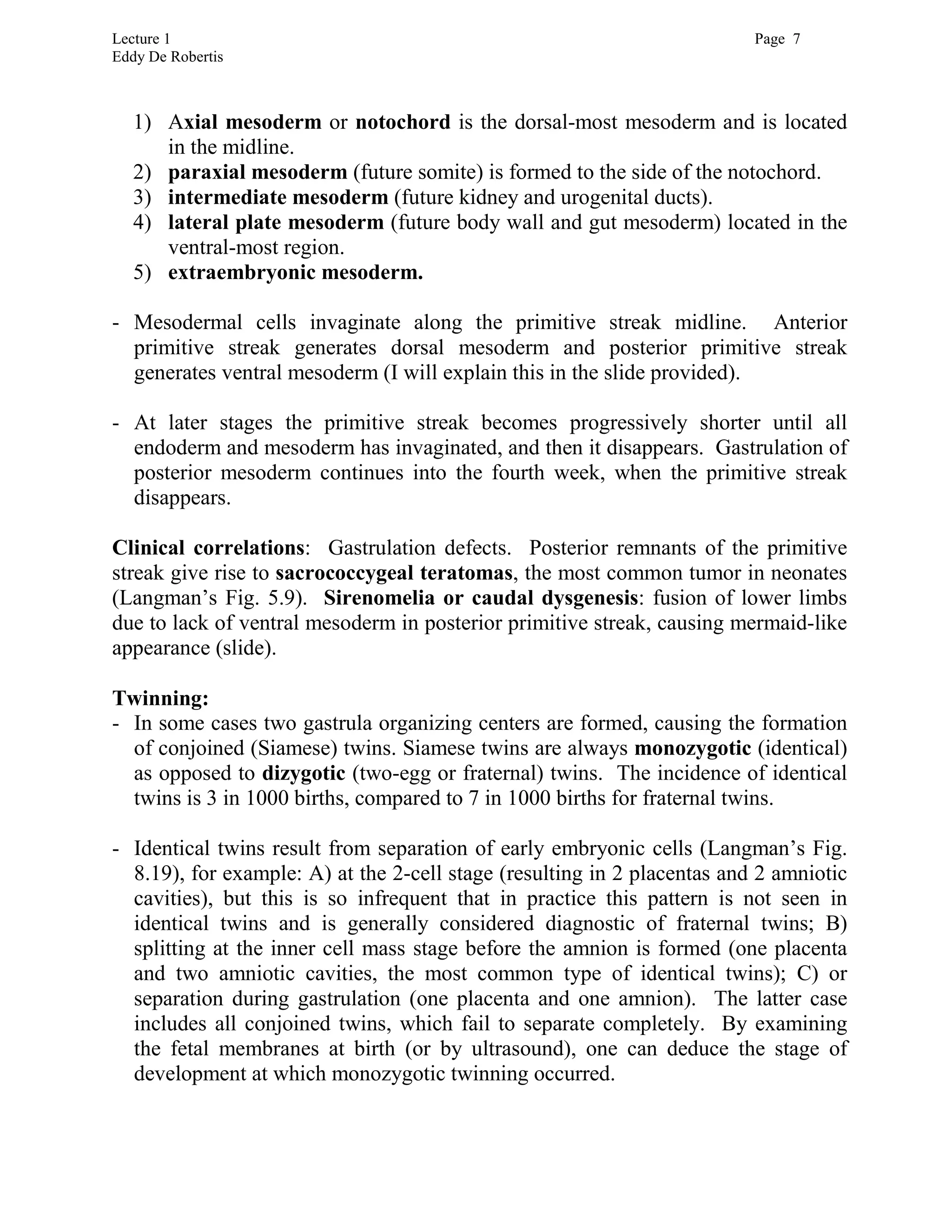 Lecture 1 Page 7
Eddy De Robertis
1) Axial mesoderm or notochord is the dorsal-most mesoderm and is located
in the midline.
2) paraxial mesoderm (future somite) is formed to the side of the notochord.
3) intermediate mesoderm (future kidney and urogenital ducts).
4) lateral plate mesoderm (future body wall and gut mesoderm) located in the
ventral-most region.
5) extraembryonic mesoderm.
- Mesodermal cells invaginate along the primitive streak midline. Anterior
primitive streak generates dorsal mesoderm and posterior primitive streak
generates ventral mesoderm (I will explain this in the slide provided).
- At later stages the primitive streak becomes progressively shorter until all
endoderm and mesoderm has invaginated, and then it disappears. Gastrulation of
posterior mesoderm continues into the fourth week, when the primitive streak
disappears.
Clinical correlations: Gastrulation defects. Posterior remnants of the primitive
streak give rise to sacrococcygeal teratomas, the most common tumor in neonates
(Langman’s Fig. 5.9). Sirenomelia or caudal dysgenesis: fusion of lower limbs
due to lack of ventral mesoderm in posterior primitive streak, causing mermaid-like
appearance (slide).
Twinning:
- In some cases two gastrula organizing centers are formed, causing the formation
of conjoined (Siamese) twins. Siamese twins are always monozygotic (identical)
as opposed to dizygotic (two-egg or fraternal) twins. The incidence of identical
twins is 3 in 1000 births, compared to 7 in 1000 births for fraternal twins.
- Identical twins result from separation of early embryonic cells (Langman’s Fig.
8.19), for example: A) at the 2-cell stage (resulting in 2 placentas and 2 amniotic
cavities), but this is so infrequent that in practice this pattern is not seen in
identical twins and is generally considered diagnostic of fraternal twins; B)
splitting at the inner cell mass stage before the amnion is formed (one placenta
and two amniotic cavities, the most common type of identical twins); C) or
separation during gastrulation (one placenta and one amnion). The latter case
includes all conjoined twins, which fail to separate completely. By examining
the fetal membranes at birth (or by ultrasound), one can deduce the stage of
development at which monozygotic twinning occurred.
 