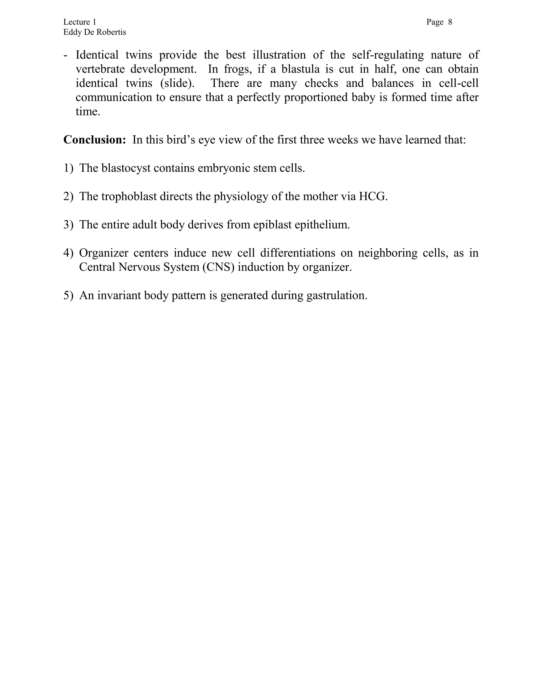 Lecture 1 Page 8
Eddy De Robertis
- Identical twins provide the best illustration of the self-regulating nature of
vertebrate development. In frogs, if a blastula is cut in half, one can obtain
identical twins (slide). There are many checks and balances in cell-cell
communication to ensure that a perfectly proportioned baby is formed time after
time.
Conclusion: In this bird’s eye view of the first three weeks we have learned that:
1) The blastocyst contains embryonic stem cells.
2) The trophoblast directs the physiology of the mother via HCG.
3) The entire adult body derives from epiblast epithelium.
4) Organizer centers induce new cell differentiations on neighboring cells, as in
Central Nervous System (CNS) induction by organizer.
5) An invariant body pattern is generated during gastrulation.
 