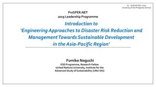 ProSPER.NET
2019 Leadership Programme
25 - 29 November, 2019
University of the Philippines Diliman
Fumiko Noguchi
ESD Programme, Research Fellow
United Nations University, Institute for the
Advanced Study of Sustainability (UNU-IAS)
Introduction to
‘Engineering Approaches to Disaster Risk Reduction and
ManagementTowards Sustainable Development
in the Asia-Pacific Region’
 
