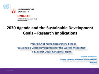 ProSPER.Net Young Researchers’ School
“Sustainable Urban Development for the World’s Megacities”
4-11 March 2018, Kanagawa, Japan
2030 Agenda and the Sustainable Development
Goals – Research Implications
3/13/2018 1
Mario T. Tabucanon
Visiting Professor and Senior Research Fellow
UNU-IAS
 