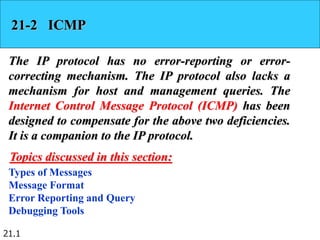 21.1
21-2 ICMP
The IP protocol has no error-reporting or error-
correcting mechanism. The IP protocol also lacks a
mechanism for host and management queries. The
Internet Control Message Protocol (ICMP) has been
designed to compensate for the above two deficiencies.
It is a companion to the IP protocol.
Types of Messages
Message Format
Error Reporting and Query
Debugging Tools
Topics discussed in this section:
 