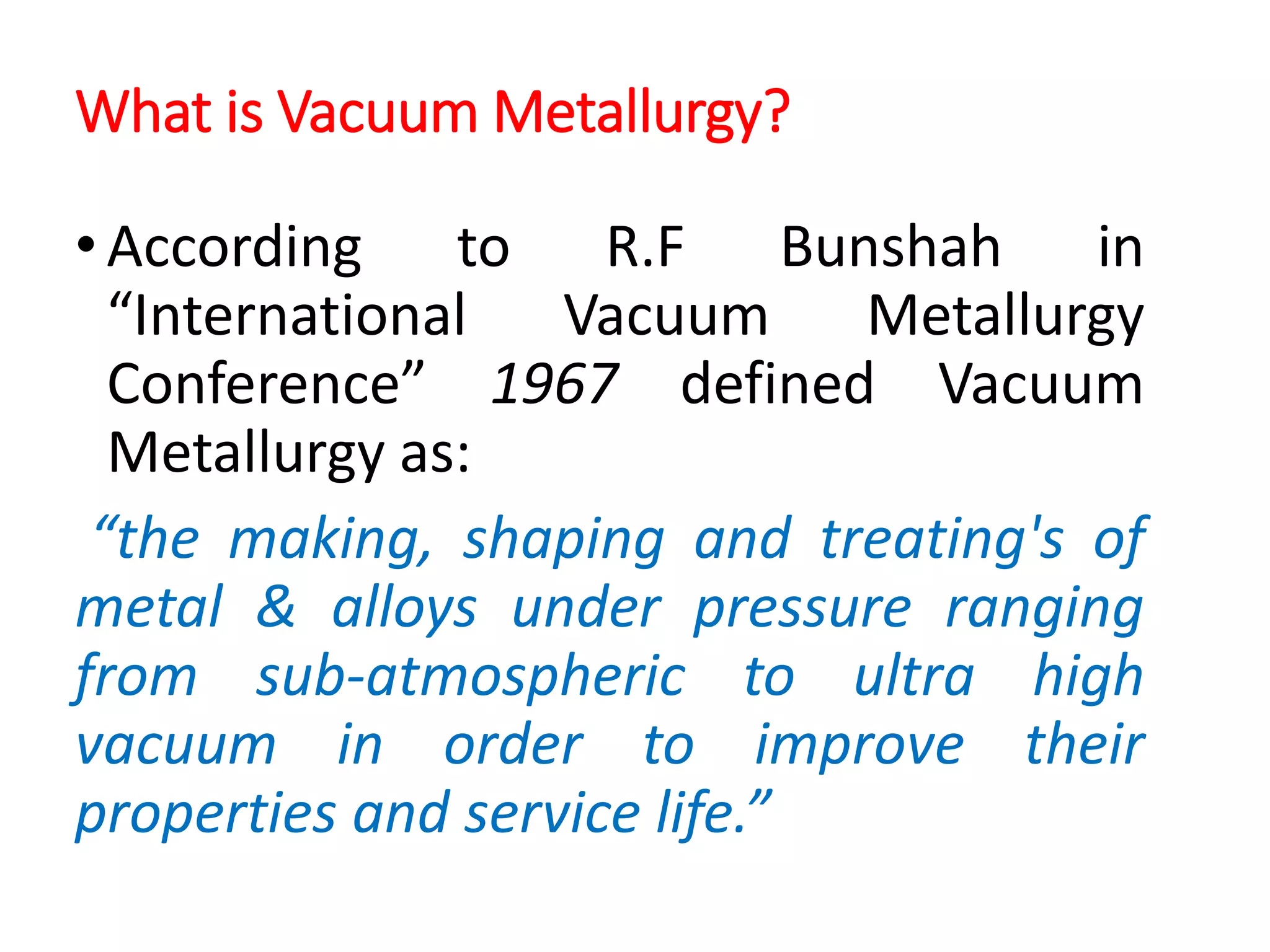 What is Vacuum Metallurgy?
•According to R.F Bunshah in
“International Vacuum Metallurgy
Conference” 1967 defined Vacuum
Metallurgy as:
“the making, shaping and treating's of
metal & alloys under pressure ranging
from sub-atmospheric to ultra high
vacuum in order to improve their
properties and service life.”
 