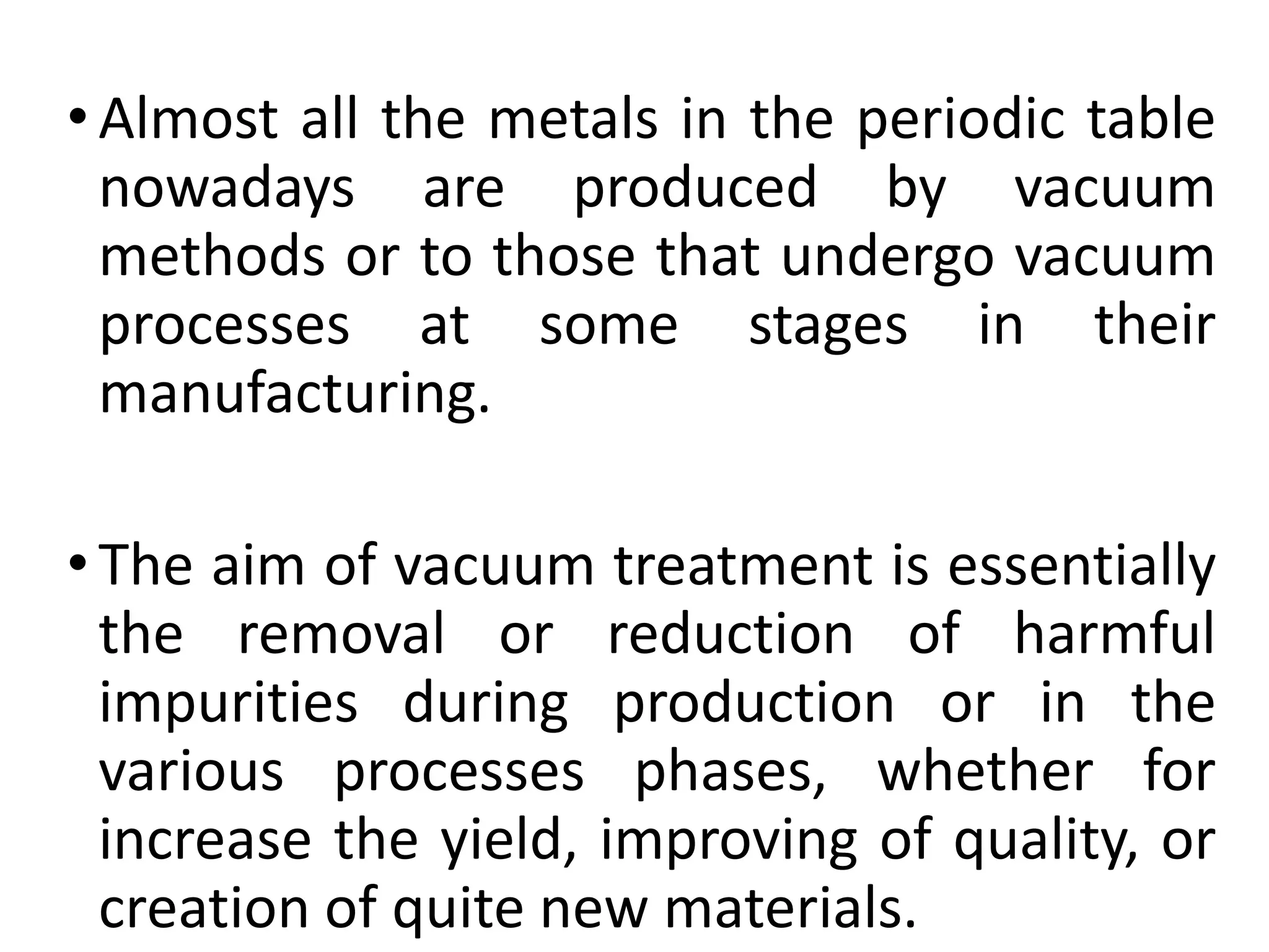•Almost all the metals in the periodic table
nowadays are produced by vacuum
methods or to those that undergo vacuum
processes at some stages in their
manufacturing.
•The aim of vacuum treatment is essentially
the removal or reduction of harmful
impurities during production or in the
various processes phases, whether for
increase the yield, improving of quality, or
creation of quite new materials.
 