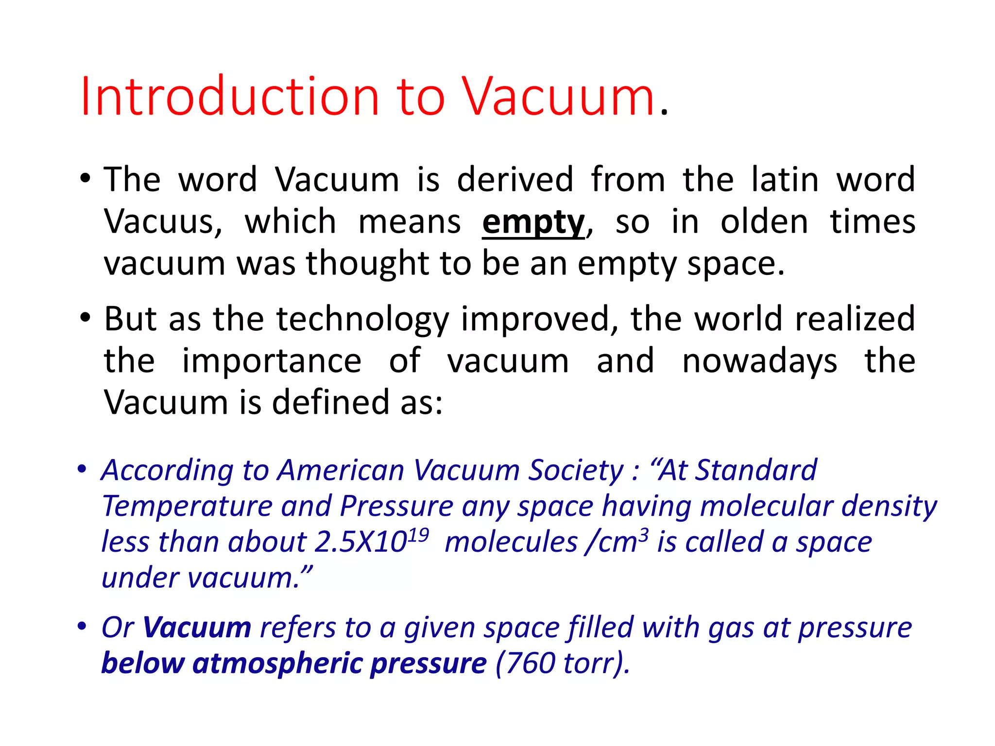 Introduction to Vacuum.
• The word Vacuum is derived from the latin word
Vacuus, which means empty, so in olden times
vacuum was thought to be an empty space.
• But as the technology improved, the world realized
the importance of vacuum and nowadays the
Vacuum is defined as:
• According to American Vacuum Society : “At Standard
Temperature and Pressure any space having molecular density
less than about 2.5X1019 molecules /cm3 is called a space
under vacuum.”
• Or Vacuum refers to a given space filled with gas at pressure
below atmospheric pressure (760 torr).
 