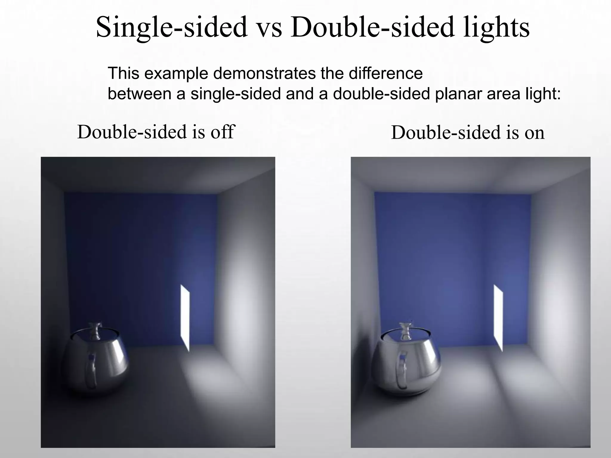 Single-sided vs Double-sided lights
Double-sided is off Double-sided is on
This example demonstrates the difference
between a single-sided and a double-sided planar area light:
 