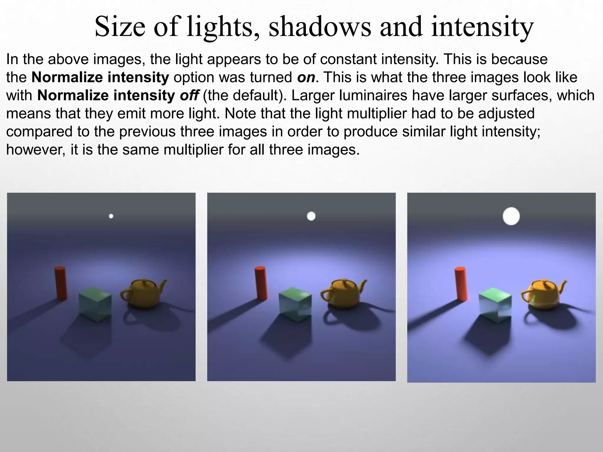 Size of lights, shadows and intensity
In the above images, the light appears to be of constant intensity. This is because
the Normalize intensity option was turned on. This is what the three images look like
with Normalize intensity off (the default). Larger luminaires have larger surfaces, which
means that they emit more light. Note that the light multiplier had to be adjusted
compared to the previous three images in order to produce similar light intensity;
however, it is the same multiplier for all three images.
 