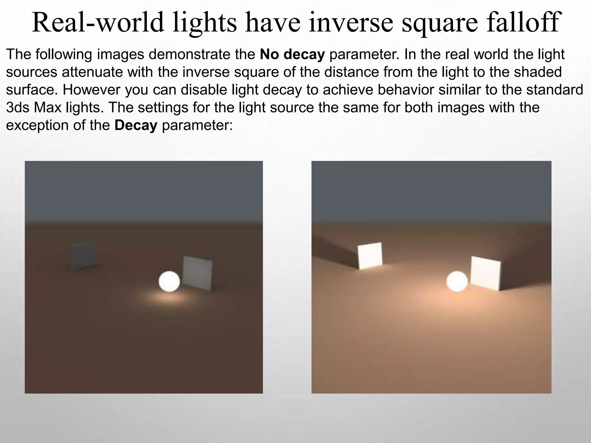 Real-world lights have inverse square falloff
The following images demonstrate the No decay parameter. In the real world the light
sources attenuate with the inverse square of the distance from the light to the shaded
surface. However you can disable light decay to achieve behavior similar to the standard
3ds Max lights. The settings for the light source the same for both images with the
exception of the Decay parameter:
 