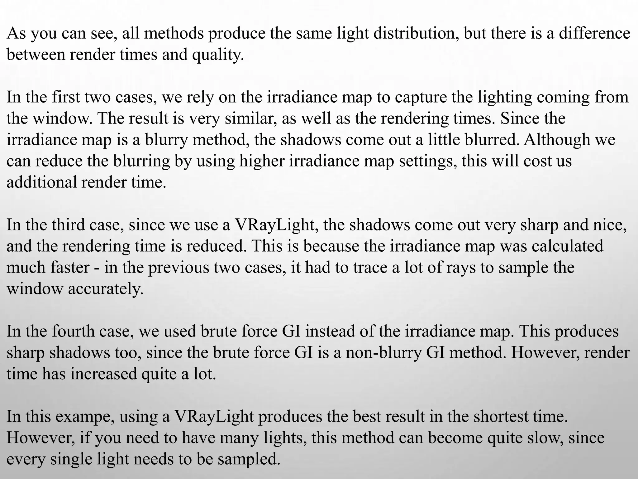 As you can see, all methods produce the same light distribution, but there is a difference
between render times and quality.
In the first two cases, we rely on the irradiance map to capture the lighting coming from
the window. The result is very similar, as well as the rendering times. Since the
irradiance map is a blurry method, the shadows come out a little blurred. Although we
can reduce the blurring by using higher irradiance map settings, this will cost us
additional render time.
In the third case, since we use a VRayLight, the shadows come out very sharp and nice,
and the rendering time is reduced. This is because the irradiance map was calculated
much faster - in the previous two cases, it had to trace a lot of rays to sample the
window accurately.
In the fourth case, we used brute force GI instead of the irradiance map. This produces
sharp shadows too, since the brute force GI is a non-blurry GI method. However, render
time has increased quite a lot.
In this exampe, using a VRayLight produces the best result in the shortest time.
However, if you need to have many lights, this method can become quite slow, since
every single light needs to be sampled.
 
