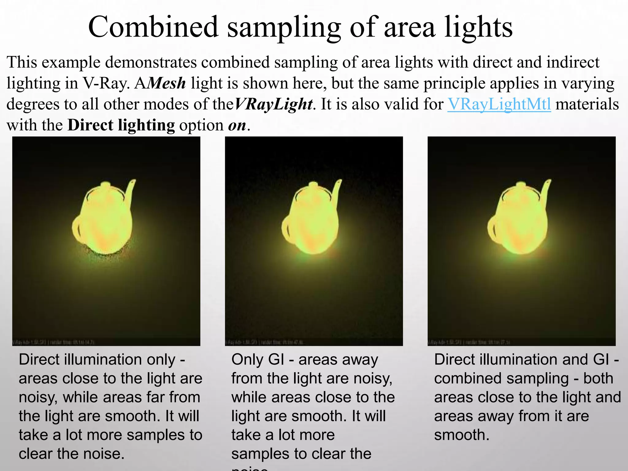 Combined sampling of area lights
This example demonstrates combined sampling of area lights with direct and indirect
lighting in V-Ray. AMesh light is shown here, but the same principle applies in varying
degrees to all other modes of theVRayLight. It is also valid for VRayLightMtl materials
with the Direct lighting option on.
Direct illumination only -
areas close to the light are
noisy, while areas far from
the light are smooth. It will
take a lot more samples to
clear the noise.
Only GI - areas away
from the light are noisy,
while areas close to the
light are smooth. It will
take a lot more
samples to clear the
Direct illumination and GI -
combined sampling - both
areas close to the light and
areas away from it are
smooth.
 