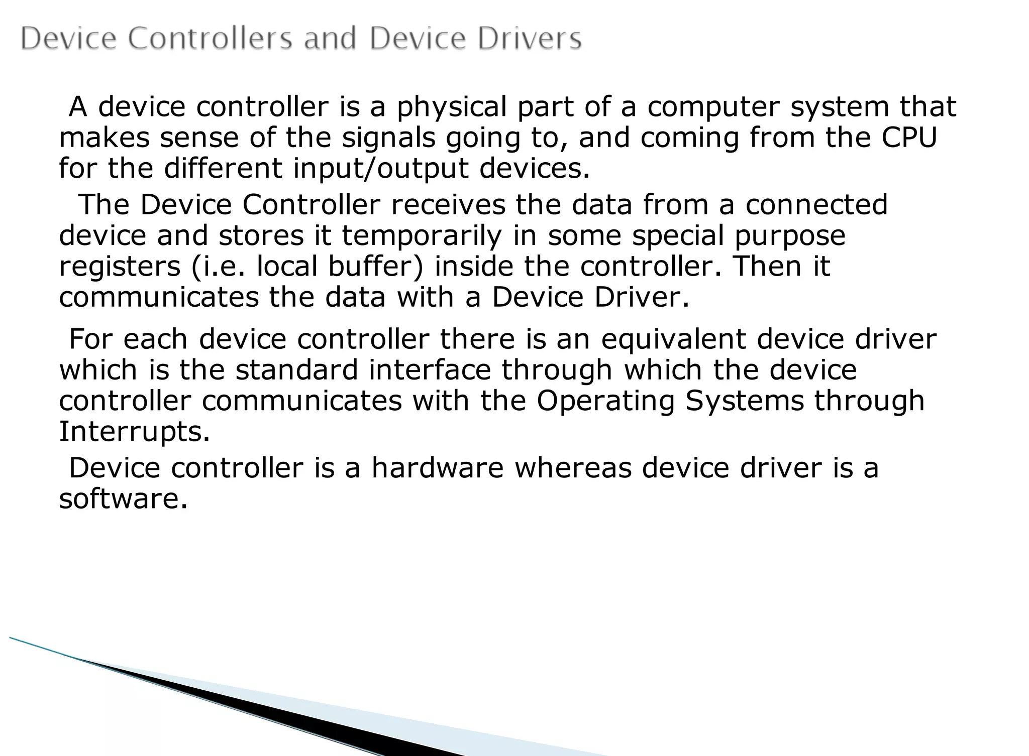 A device controller is a physical part of a computer system that
makes sense of the signals going to, and coming from the CPU
for the different input/output devices.
The Device Controller receives the data from a connected
device and stores it temporarily in some special purpose
registers (i.e. local buffer) inside the controller. Then it
communicates the data with a Device Driver.
For each device controller there is an equivalent device driver
which is the standard interface through which the device
controller communicates with the Operating Systems through
Interrupts.
Device controller is a hardware whereas device driver is a
software.
 