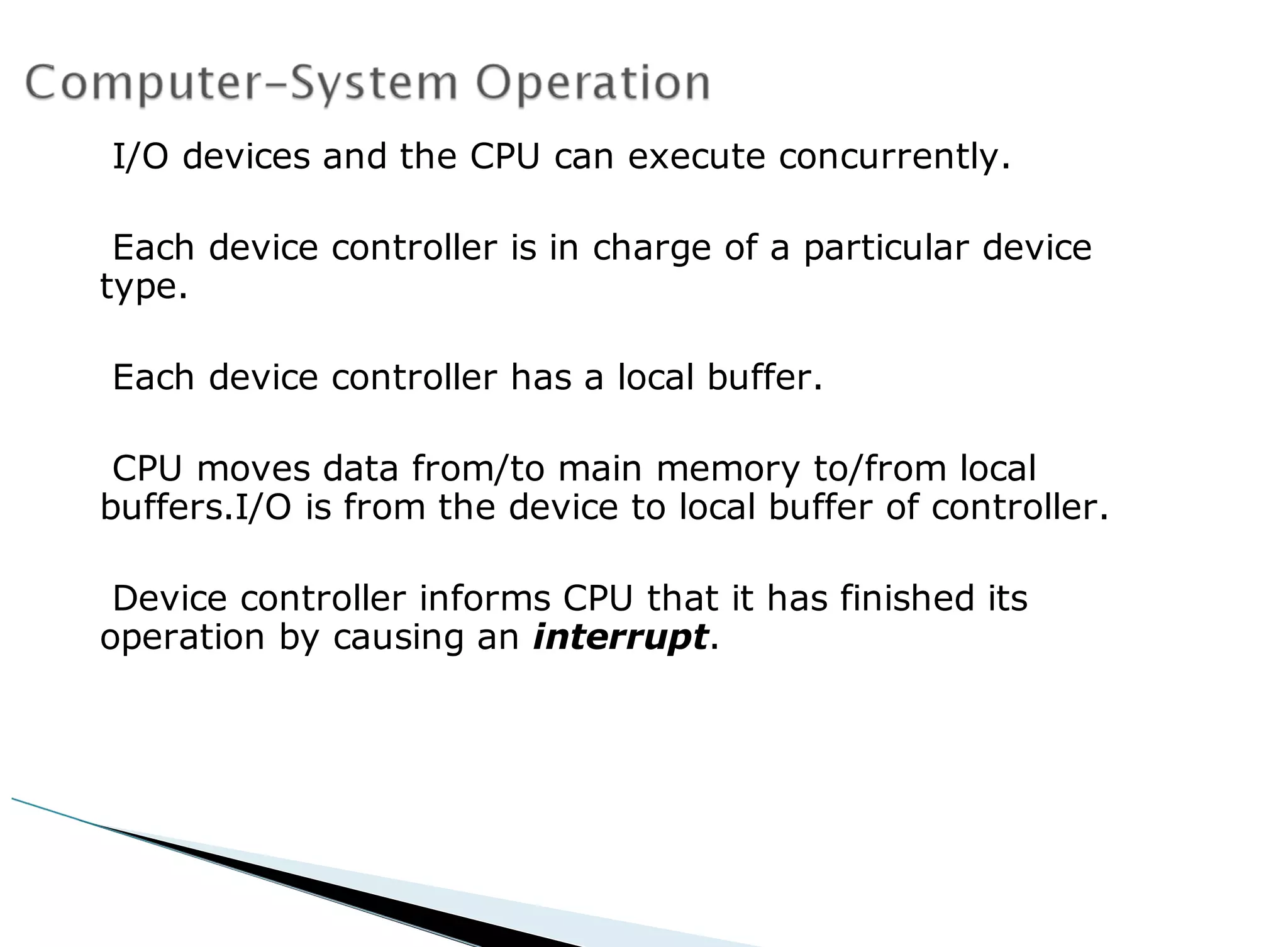 I/O devices and the CPU can execute concurrently.
Each device controller is in charge of a particular device
type.
Each device controller has a local buffer.
CPU moves data from/to main memory to/from local
buffers.I/O is from the device to local buffer of controller.
Device controller informs CPU that it has finished its
operation by causing an interrupt.
 