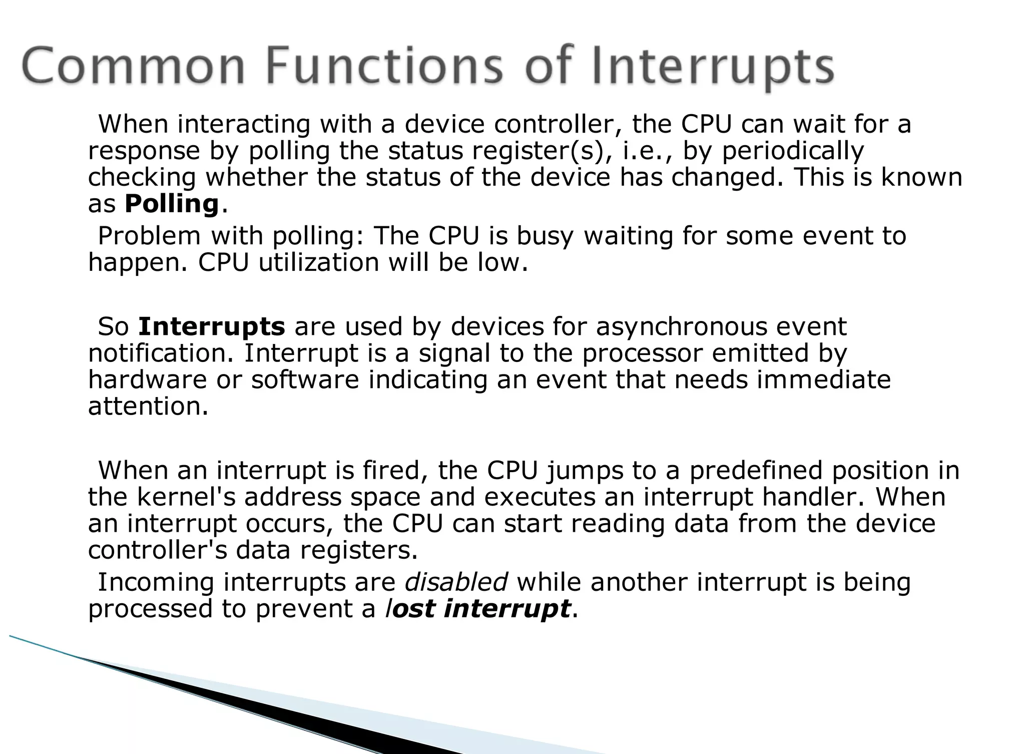 When interacting with a device controller, the CPU can wait for a
response by polling the status register(s), i.e., by periodically
checking whether the status of the device has changed. This is known
as Polling.
Problem with polling: The CPU is busy waiting for some event to
happen. CPU utilization will be low.
So Interrupts are used by devices for asynchronous event
notification. Interrupt is a signal to the processor emitted by
hardware or software indicating an event that needs immediate
attention.
When an interrupt is fired, the CPU jumps to a predefined position in
the kernel's address space and executes an interrupt handler. When
an interrupt occurs, the CPU can start reading data from the device
controller's data registers.
Incoming interrupts are disabled while another interrupt is being
processed to prevent a lost interrupt.
 
