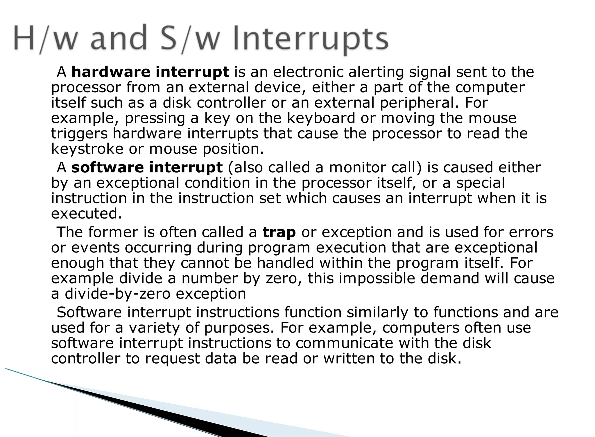 A hardware interrupt is an electronic alerting signal sent to the
processor from an external device, either a part of the computer
itself such as a disk controller or an external peripheral. For
example, pressing a key on the keyboard or moving the mouse
triggers hardware interrupts that cause the processor to read the
keystroke or mouse position.
A software interrupt (also called a monitor call) is caused either
by an exceptional condition in the processor itself, or a special
instruction in the instruction set which causes an interrupt when it is
executed.
The former is often called a trap or exception and is used for errors
or events occurring during program execution that are exceptional
enough that they cannot be handled within the program itself. For
example divide a number by zero, this impossible demand will cause
a divide-by-zero exception
Software interrupt instructions function similarly to functions and are
used for a variety of purposes. For example, computers often use
software interrupt instructions to communicate with the disk
controller to request data be read or written to the disk.
 