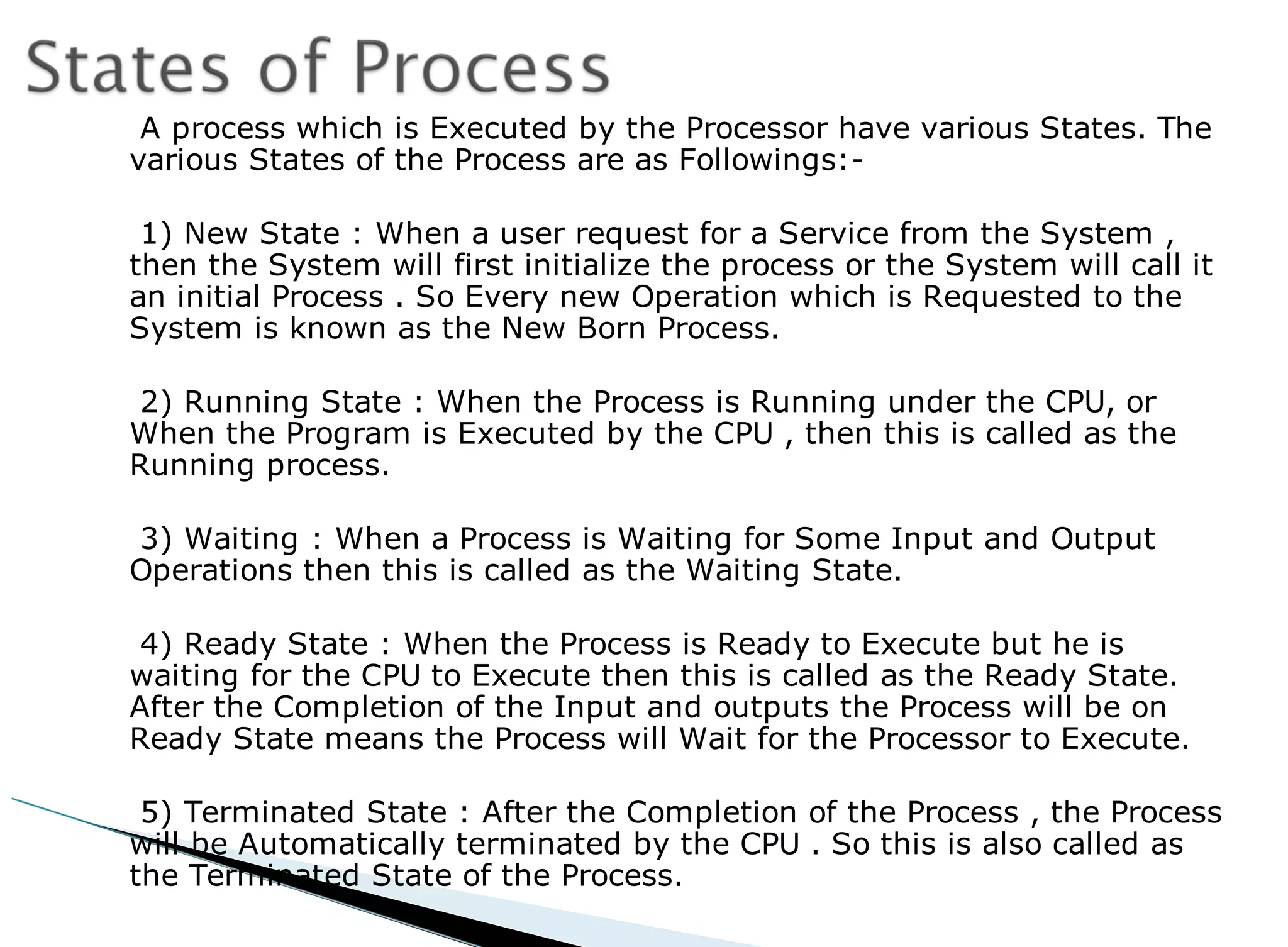 A process which is Executed by the Processor have various States. The
various States of the Process are as Followings:-
1) New State : When a user request for a Service from the System ,
then the System will first initialize the process or the System will call it
an initial Process . So Every new Operation which is Requested to the
System is known as the New Born Process.
2) Running State : When the Process is Running under the CPU, or
When the Program is Executed by the CPU , then this is called as the
Running process.
3) Waiting : When a Process is Waiting for Some Input and Output
Operations then this is called as the Waiting State.
4) Ready State : When the Process is Ready to Execute but he is
waiting for the CPU to Execute then this is called as the Ready State.
After the Completion of the Input and outputs the Process will be on
Ready State means the Process will Wait for the Processor to Execute.
5) Terminated State : After the Completion of the Process , the Process
will be Automatically terminated by the CPU . So this is also called as
the Terminated State of the Process.
 