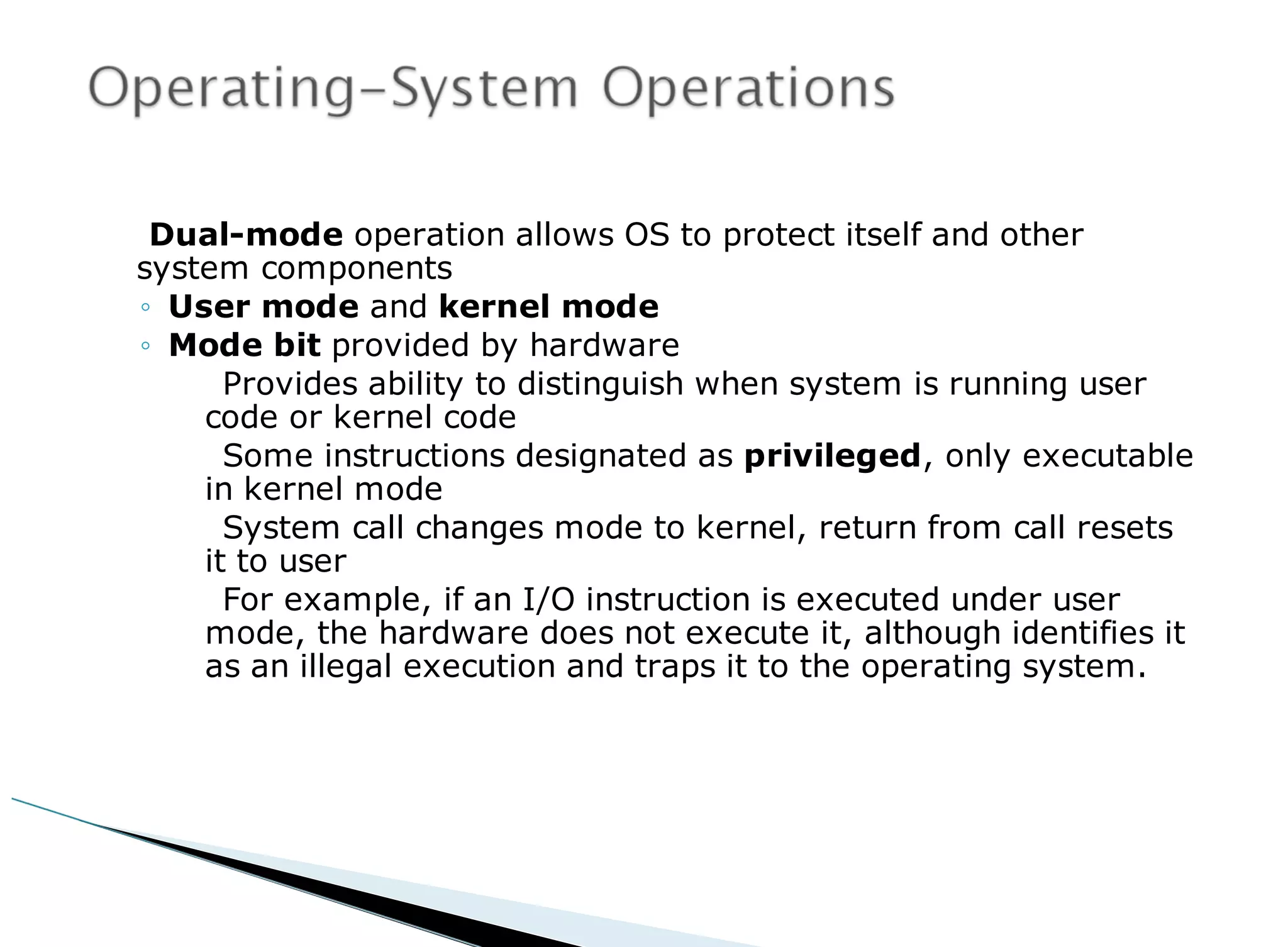 Dual-mode operation allows OS to protect itself and other
system components
◦ User mode and kernel mode
◦ Mode bit provided by hardware
Provides ability to distinguish when system is running user
code or kernel code
Some instructions designated as privileged, only executable
in kernel mode
System call changes mode to kernel, return from call resets
it to user
For example, if an I/O instruction is executed under user
mode, the hardware does not execute it, although identifies it
as an illegal execution and traps it to the operating system.
 