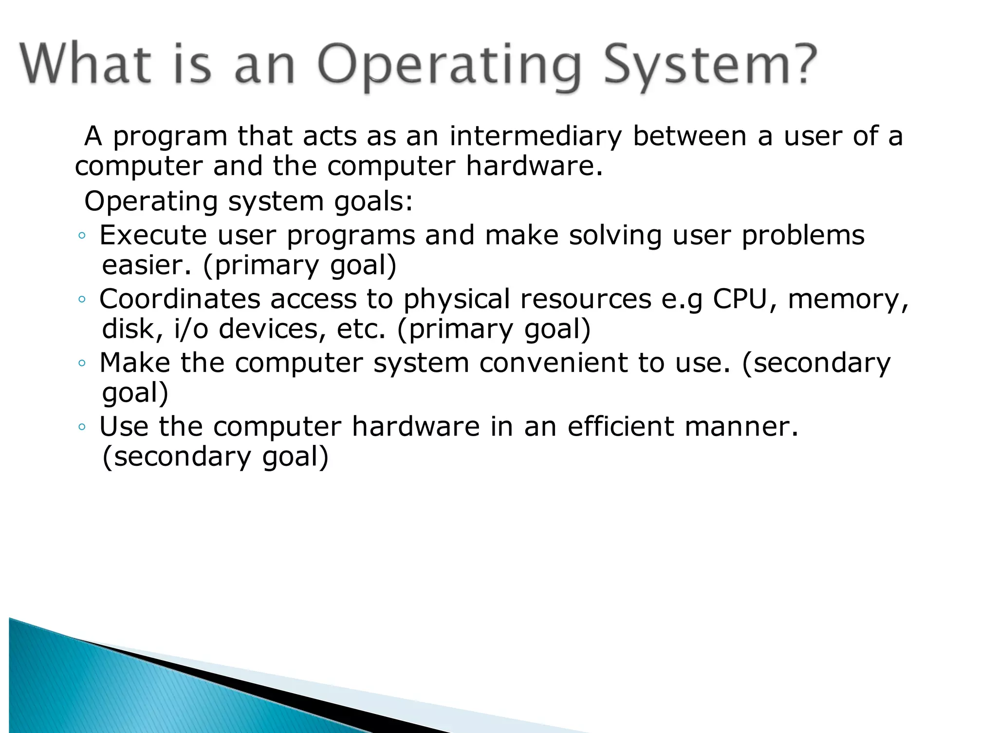 A program that acts as an intermediary between a user of a
computer and the computer hardware.
Operating system goals:
◦ Execute user programs and make solving user problems
easier. (primary goal)
◦ Coordinates access to physical resources e.g CPU, memory,
disk, i/o devices, etc. (primary goal)
◦ Make the computer system convenient to use. (secondary
goal)
◦ Use the computer hardware in an efficient manner.
(secondary goal)
 