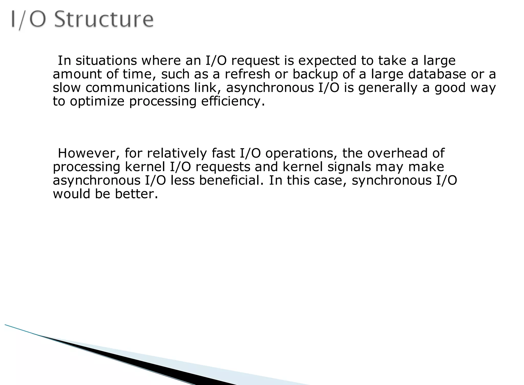In situations where an I/O request is expected to take a large
amount of time, such as a refresh or backup of a large database or a
slow communications link, asynchronous I/O is generally a good way
to optimize processing efficiency.
However, for relatively fast I/O operations, the overhead of
processing kernel I/O requests and kernel signals may make
asynchronous I/O less beneficial. In this case, synchronous I/O
would be better.
 