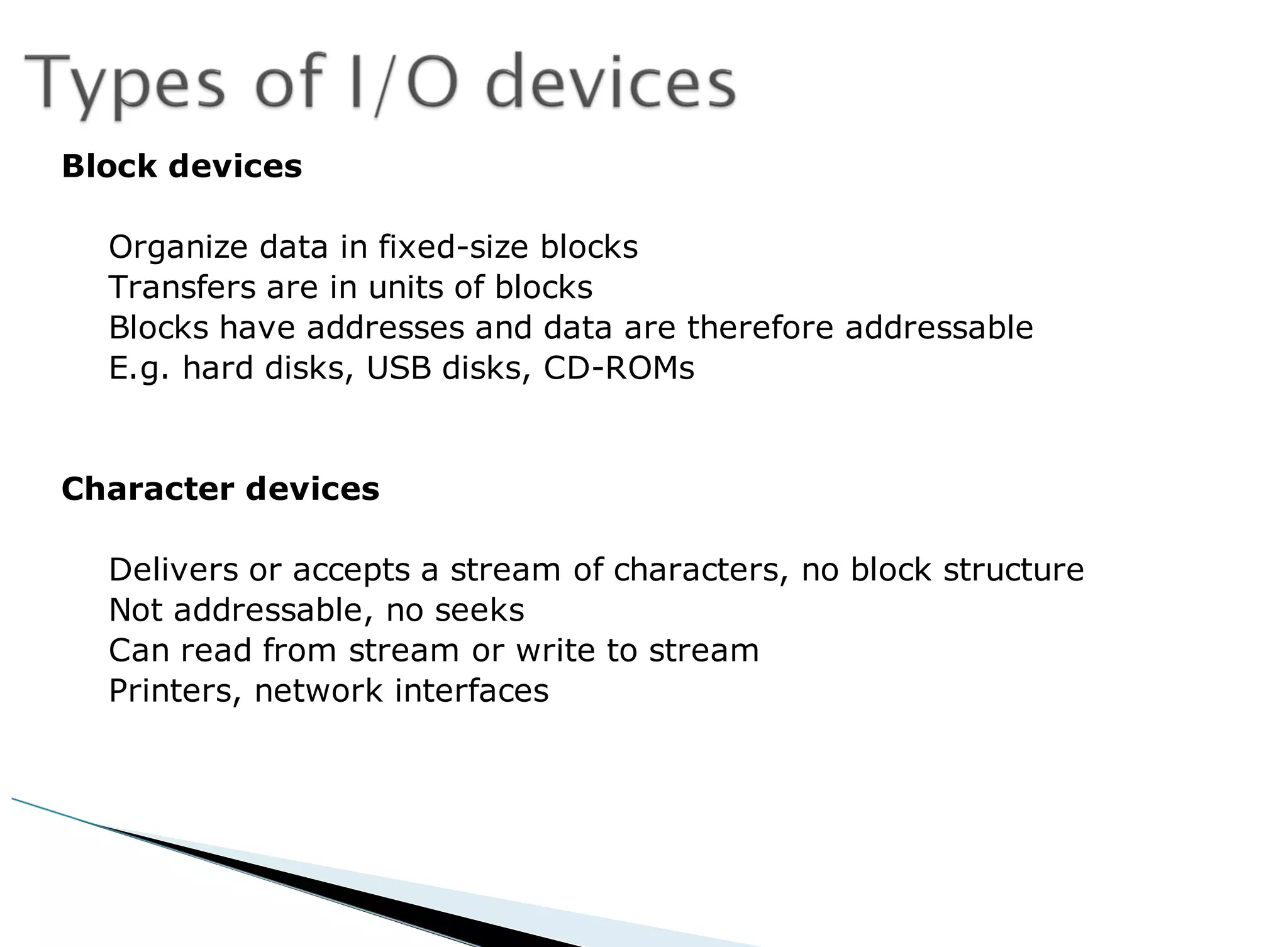 Block devices
Organize data in fixed-size blocks
Transfers are in units of blocks
Blocks have addresses and data are therefore addressable
E.g. hard disks, USB disks, CD-ROMs
Character devices
Delivers or accepts a stream of characters, no block structure
Not addressable, no seeks
Can read from stream or write to stream
Printers, network interfaces
 