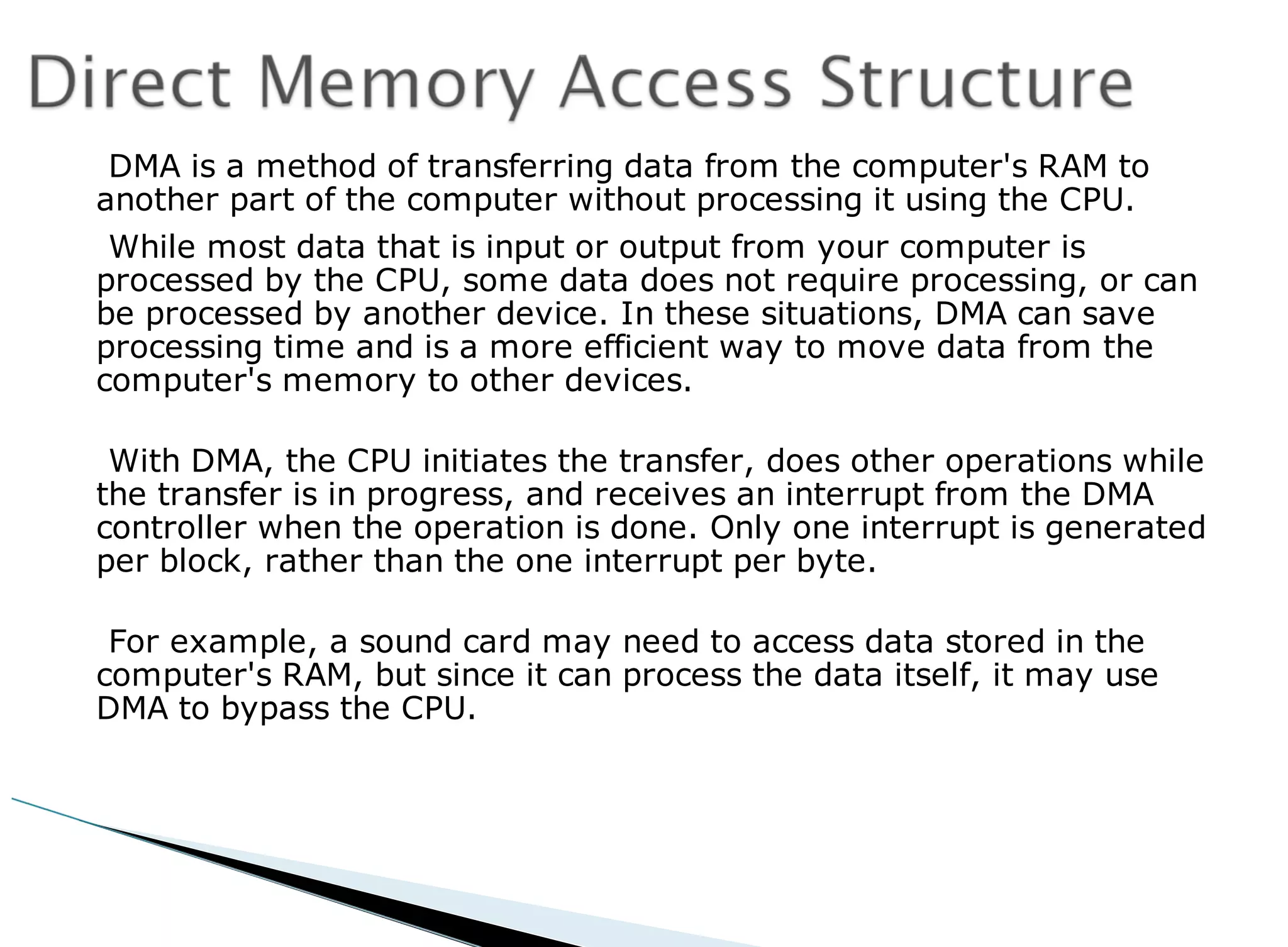 DMA is a method of transferring data from the computer's RAM to
another part of the computer without processing it using the CPU.
While most data that is input or output from your computer is
processed by the CPU, some data does not require processing, or can
be processed by another device. In these situations, DMA can save
processing time and is a more efficient way to move data from the
computer's memory to other devices.
With DMA, the CPU initiates the transfer, does other operations while
the transfer is in progress, and receives an interrupt from the DMA
controller when the operation is done. Only one interrupt is generated
per block, rather than the one interrupt per byte.
For example, a sound card may need to access data stored in the
computer's RAM, but since it can process the data itself, it may use
DMA to bypass the CPU.
 