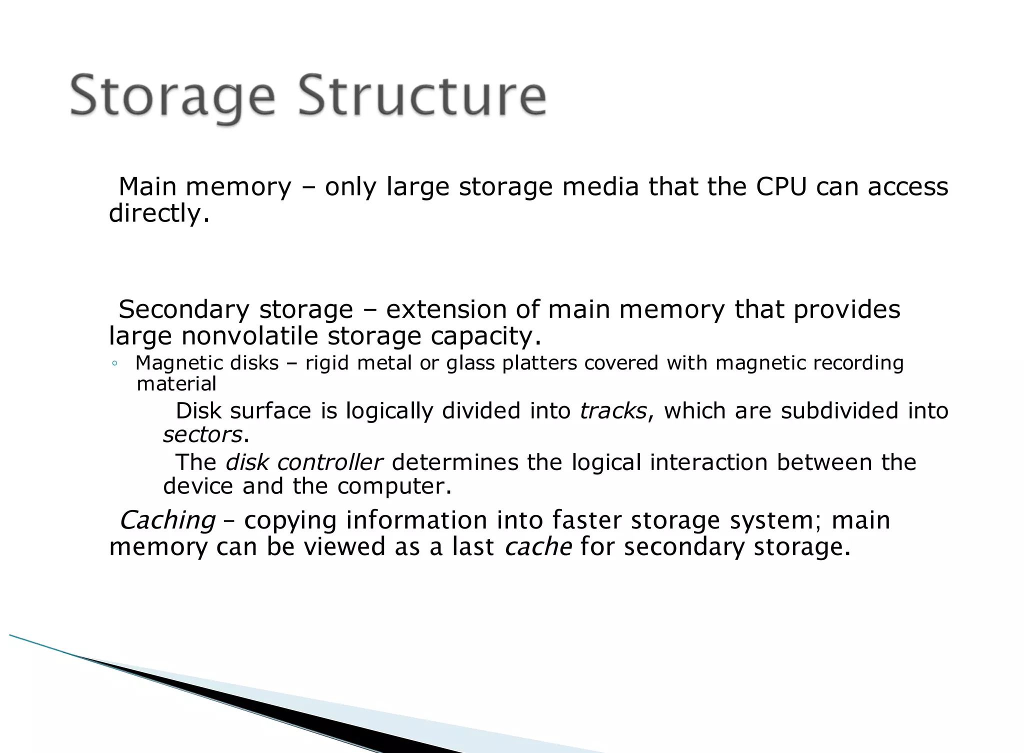 Main memory – only large storage media that the CPU can access
directly.
Secondary storage – extension of main memory that provides
large nonvolatile storage capacity.
◦ Magnetic disks – rigid metal or glass platters covered with magnetic recording
material
Disk surface is logically divided into tracks, which are subdivided into
sectors.
The disk controller determines the logical interaction between the
device and the computer.
Caching – copying information into faster storage system; main
memory can be viewed as a last cache for secondary storage.
 