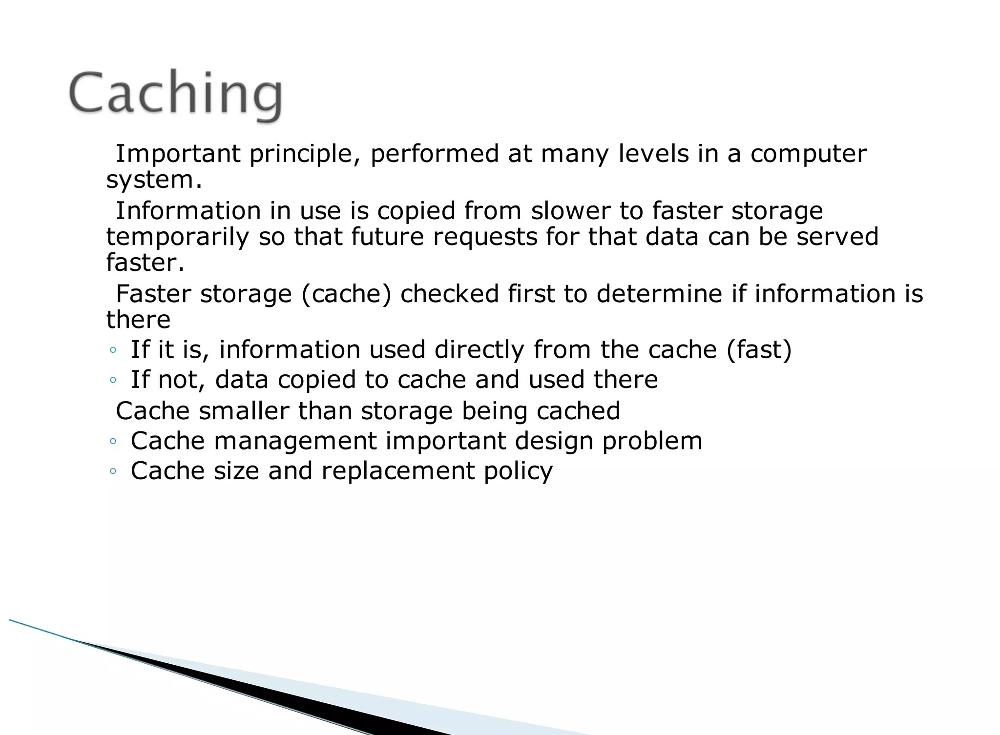 Important principle, performed at many levels in a computer
system.
Information in use is copied from slower to faster storage
temporarily so that future requests for that data can be served
faster.
Faster storage (cache) checked first to determine if information is
there
◦ If it is, information used directly from the cache (fast)
◦ If not, data copied to cache and used there
Cache smaller than storage being cached
◦ Cache management important design problem
◦ Cache size and replacement policy
 