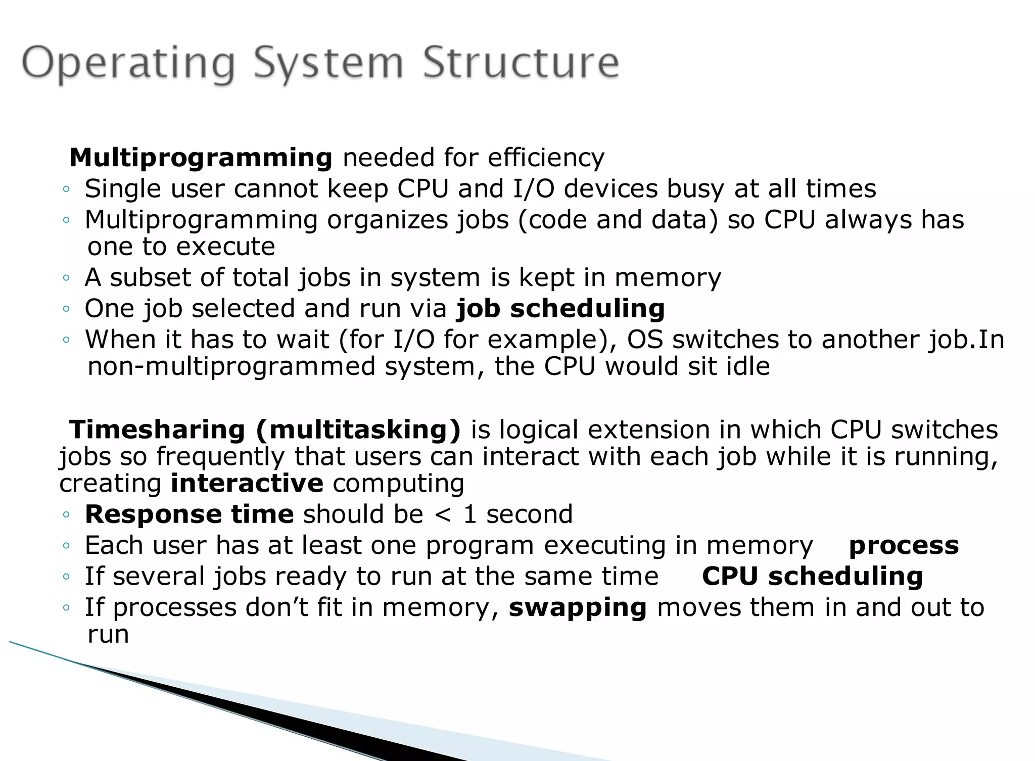 Multiprogramming needed for efficiency
◦ Single user cannot keep CPU and I/O devices busy at all times
◦ Multiprogramming organizes jobs (code and data) so CPU always has
one to execute
◦ A subset of total jobs in system is kept in memory
◦ One job selected and run via job scheduling
◦ When it has to wait (for I/O for example), OS switches to another job.In
non-multiprogrammed system, the CPU would sit idle
Timesharing (multitasking) is logical extension in which CPU switches
jobs so frequently that users can interact with each job while it is running,
creating interactive computing
◦ Response time should be < 1 second
◦ Each user has at least one program executing in memory process
◦ If several jobs ready to run at the same time CPU scheduling
◦ If processes don’t fit in memory, swapping moves them in and out to
run
 