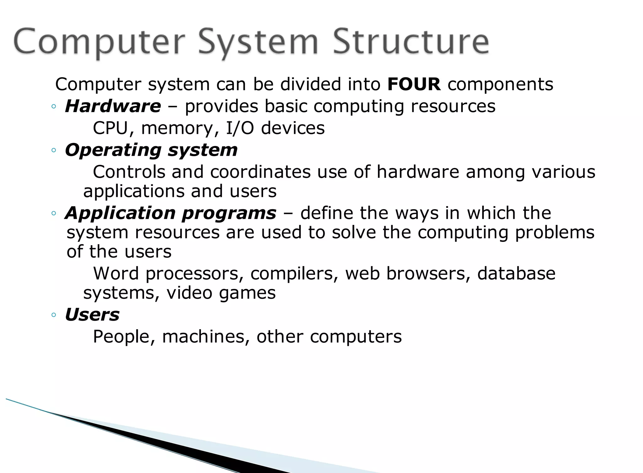 Computer system can be divided into FOUR components
◦ Hardware – provides basic computing resources
CPU, memory, I/O devices
◦ Operating system
Controls and coordinates use of hardware among various
applications and users
◦ Application programs – define the ways in which the
system resources are used to solve the computing problems
of the users
Word processors, compilers, web browsers, database
systems, video games
◦ Users
People, machines, other computers
 